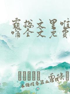 霸总文里唯一长嘴全文免费阅读无弹窗笔趣阁 霸总文里唯一长嘴全文免费阅读无弹窗笔趣阁