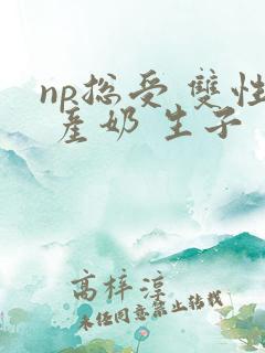 np总受 双性 产奶 生子 np总受 双性 产奶 生子
