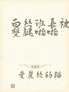 白丝班长被扒开双腿啪啪