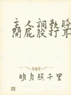 主人调教贱妾扒开屁股打耳光微博 主人调教贱妾扒开屁股打耳光微博