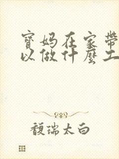 宝妈在家带娃可以做什么工作
