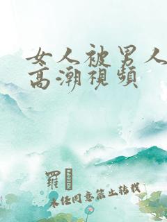 女人被男人操出高潮视频 女人被男人操出高潮视频