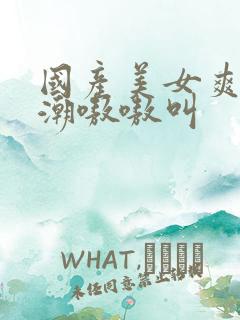 国产美女爽到高潮嗷嗷叫