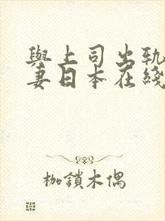 与上司出轨的人妻日本在线观看 与上司出轨的人妻日本在线观看