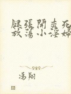 腿张开爽死你个放荡小淫妇小说 腿张开爽死你个放荡小淫妇小说