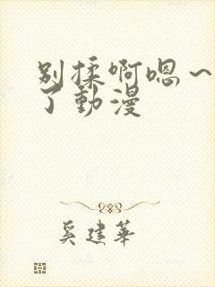 别揉啊嗯~出水了动漫