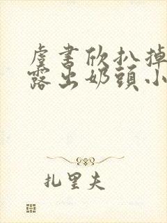 虞书欣扒掉胸罩露出奶头小说 虞书欣扒掉胸罩露出奶头小说