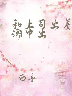 和上司出差被高潮中出 和上司出差被高潮中出
