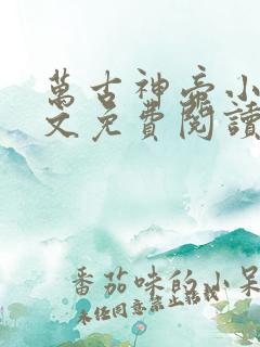 万古神帝小说全文免费阅读无弹窗 万古神帝小说全文免费阅读无弹窗