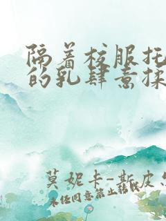 隔着校服托住她的乳肆意揉搓 隔着校服托住她的乳肆意揉搓