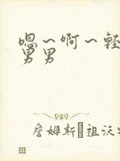 嗯~啊~轻点~男男 嗯~啊~轻点~男男