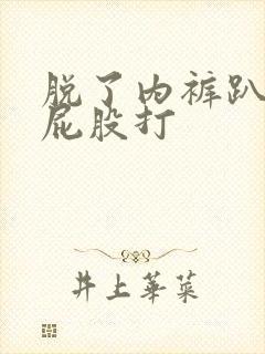 脱了内裤趴着光屁股打