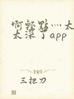 啊轻点灬太粗嗯太深了app