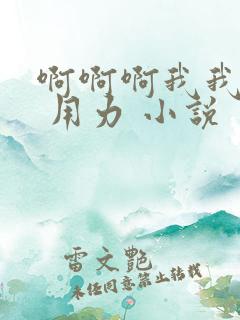 啊啊啊我我想要 用力 小说 啊啊啊我我想要 用力 小说