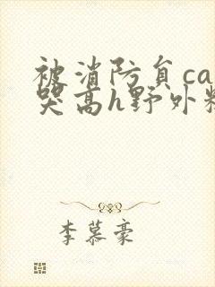被消防员cao哭高h野外糙汉h 被消防员cao哭高h野外糙汉h