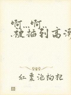 啊...啊...被插到高潮了