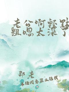 老公啊轻点灬太粗嗯太深了 老公啊轻点灬太粗嗯太深了