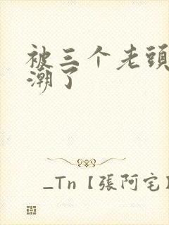 被三个老头舔高潮了
