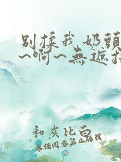 别揉我奶头~嗯~啊~无遮挡最新章节