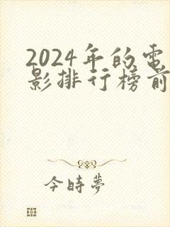 2024年的电影排行榜前十名 2024年的电影排行榜前十名