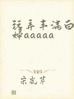 玩弄丰满白嫩少妇aaaaa