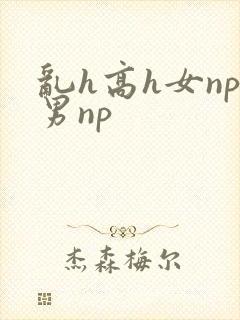 乱h高h女np男np 乱h高h女np男np