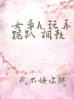 女尊h 玩弄 跪趴 调教