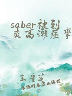 saber被到爽高潮痉挛 saber被到爽高潮痉挛
