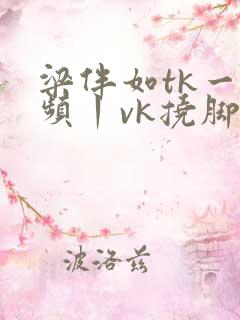 梁伴如tk一视频丨vk挠脚心 梁伴如tk一视频丨vk挠脚心