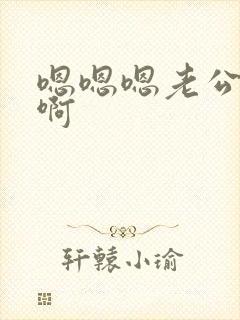 嗯嗯嗯老公啊啊啊 嗯嗯嗯老公啊啊啊