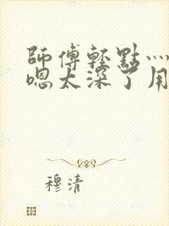 师傅轻点灬太粗嗯太深了用