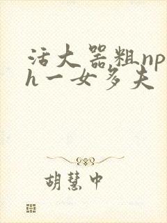 活大器粗np高h一女多夫