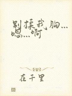 别揉我胸...嗯...啊 别揉我胸...嗯...啊