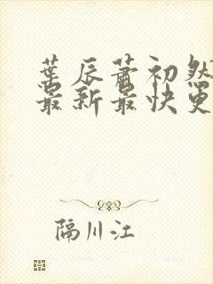 叶辰萧初然更新最新最快更新 叶辰萧初然更新最新最快更新