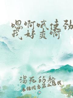 嗯啊哦使劲插的我好爽啊 嗯啊哦使劲插的我好爽啊