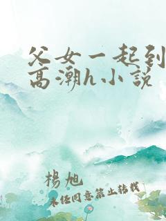 父女一起到达性高潮h小说 父女一起到达性高潮h小说