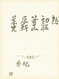 叶辰萧初然最快更新正版 叶辰萧初然最快更新正版