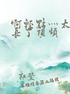 啊轻点灬太粗太长了视频