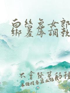 白丝兔女郎被捆绑羞辱调教