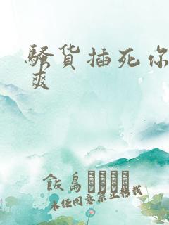 骚货插死你爽不爽
