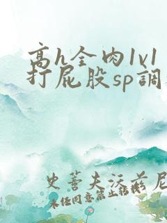 高h全肉1v1打屁股sp调教
