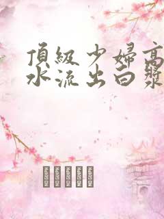 顶级少妇高潮喷水流出白浆 顶级少妇高潮喷水流出白浆