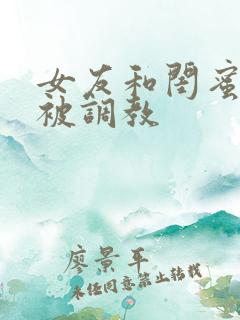 女友和闺蜜一起被调教 女友和闺蜜一起被调教