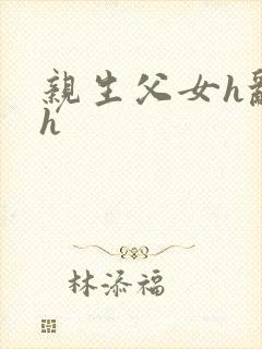 亲生父女h乱文h 亲生父女h乱文h