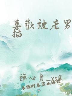喜欢被老男人舔插 喜欢被老男人舔插