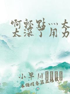 啊轻点灬太粗嗯太深了用力视频 啊轻点灬太粗嗯太深了用力视频