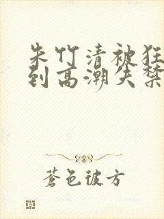 朱竹清被狂c躁到高潮失禁