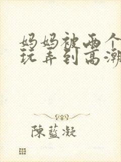 妈妈被两个同学玩弄到高潮小说