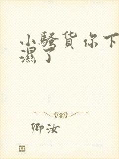 小骚货你下面都湿了