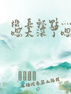 机长轻点灬太粗嗯太深了嗯小说 机长轻点灬太粗嗯太深了嗯小说
